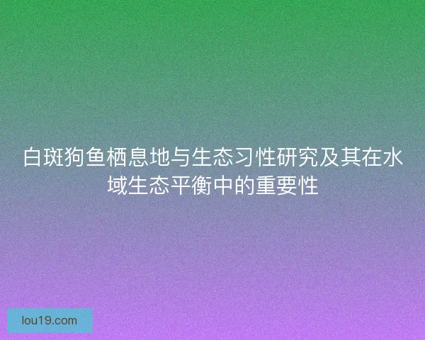 白斑狗鱼栖息地与生态习性研究及其在水域生态平衡中的重要性